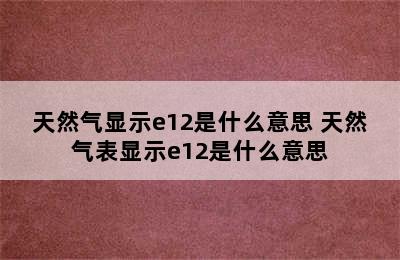 天然气显示e12是什么意思 天然气表显示e12是什么意思